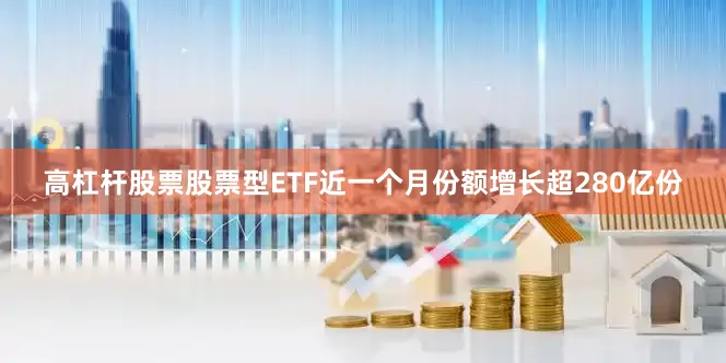 高杠杆股票股票型ETF近一个月份额增长超280亿份