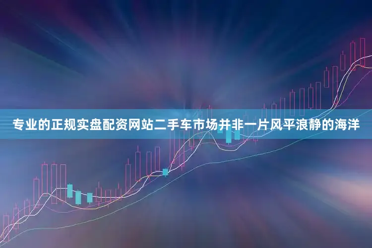 专业的正规实盘配资网站二手车市场并非一片风平浪静的海洋