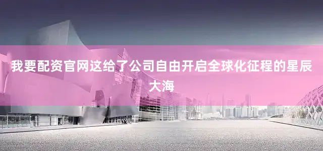 我要配资官网这给了公司自由开启全球化征程的星辰大海