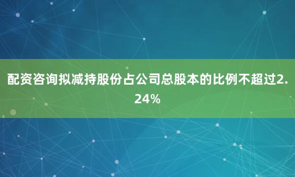 配资咨询拟减持股份占公司总股本的比例不超过2.24%