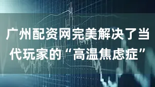 广州配资网完美解决了当代玩家的“高温焦虑症”