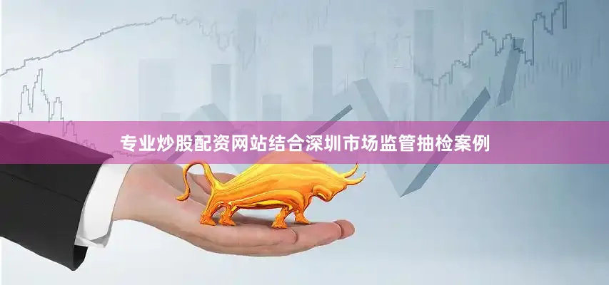 专业炒股配资网站结合深圳市场监管抽检案例